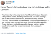 Daniel Dale @ddale8 Here's Trump's full quote about how he's building a wall in Colorado. "You know why we're going to win New Mexico? Because they want safety on their border. And they didn't have it. And we're building a wall on the border of New Mexico. And we're building a wall in Colorado. We're building a beautiful wall, a big one that really works you can't get over, you can't get under. And we're building a wall in Texas. And we're not building a wall in Kansas, but they get the benefit of the walls that we just mentioned. And Louisiana's incredible." 2:00 PM Oct 23, 2019 Twitter Web Client