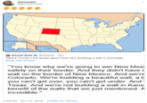 Alexander @purplechrain Daniel Dale @ddale8 18h Here's Trump's full quote about how he's building a wall in Colorado. Show this thread "You know why we're going safety on their border. And they didn't have i win New Mexi wall on the border of New Mexico. And we're Colorado. We're building a beautiful wall, a b you can't get over, you can't get under. And Texas. And we're not building a wall in Kans benefit of the walls that we just mentioned. A incredible." 2:33 PM Oct 23, 2019 Twitter for iPhone