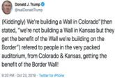 Donald J. Trump @realDonald Trump (Kiddingly) We're building a Wall in Colorado" (then stated, "we're not building a Wall in Kansas but they get the benefit of the Wall we're building on the Border") refered to people in the very packed auditorium, from Colorado & Kansas, getting the benefit of the Border Wall! 9:20 PM Oct 23, 2019 Twitter for iPhone