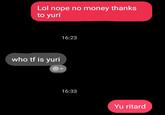 Lol nope no money thanks to yuri 16:23 who tf is yuri + 16:33 Yu ritard