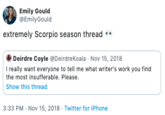 Emily Gould Emily Gould extremely Scorpio season thread Deirdre Coyle @Deirdre Koala Nov 15, 2018 I really want everyone to tell me what writer's work you find the most insuffera ble. Please. Show this thread 3:33 PM Nov 15, 2018 Twitter for iPhone