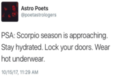 Astro Poets @poetastrologers PSA: Scorpio season is approaching. Stay hydrated. Lock your doors. Wear hot underwear. 10/15/17, 11:29 AM
