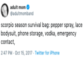 adult mom @adultmomband scorpio season survival bag: pepper spray, lace bodysuit, phone storage, vodka, emergency contact 2:47 PM - Oct 15, 2017 Twitter for iPhone