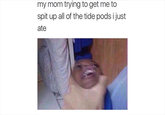 my mom trying to get me to spit up all of the tide pods i just ate