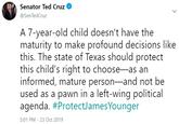 Senator Ted Cruz @SenTedCruz A 7-year-old child doesn't have the maturity to make profound decisions like this. The state of Texas should protect this child's right to choose-as an informed, mature person-and not be used as a pawn in a left-wing political agenda. #ProtectJamesYounger 5:01 PM - 23 Oct 2019