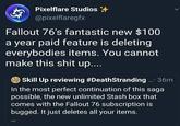 Pixelflare Studios @pixelflaregfx Fallout 76's fantastic new $100 a year paid feature is deleting everybodies items. You cannot make this s--- up.... Skill Up reviewing #DeathStranding... 36m In the most perfect continuation of this saga possible, the new unlimited Stash box that comes with the Fallout 76 subscription is bugged. It just deletes all your items.