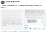 Austin McBroom AustinMcbroom T hope you really all understand what's going on here... it you hove nat heard, Inove recernty ben o victim of eotn, datomotion, and skondar with drame alert to anonymously run our story ButI was oware of cole's video being mode and I only wanted it to be foctual it it wos ever knw was a cold world but never did going to be posted I wonned to say that Austin Mbroom is net to blame in the siuation, end fos soming s dstuting soon m Thark you to all of my Ace Famly members for did nat r--- me or anyane. Im eurrenly hondling this situarion in my on way.I brought mis to socil medo to address the alse occusotions. This is't what I wonted o your cancems and thonk you to theose whe knwmy charcter and my heort 1don Wish this upon amyone and i oon only hope thet those eponsble for this leam from ther mkes and become better people. My fomly andi decting with ts motter privctely ond ing g oction Buiying ertion siandar, and daamation of charterer s somehingill nt tand or and toon pronise thet jstice w e0 sy hnd er d ed be sered 14 12:05 PM Oct 15, 2019 Twitter for iPhone