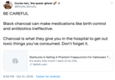 Curse-ten, the queer ghost @Kirstie_Schultz BE CAREFUL Black charcoal can make medications like birth control and antibiotics ineffective. Charcoal is what they give you in the hospital to get out toxic things you've consumed. Don't forget it. Starbucks Is Selling A Phantom Frappuccino For Halloween T... It's scary how much I want to try this. delish.com 9:32 PM Oct 21, 2019 Twitter for Android