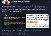 Freyja, girl irl cat url @FreyjaErlings ANS ONTS ARE UMAN Fallout 76 is having a full on class war and I can't stop reading about this trainwreck r/fo76 76 Posted by u/jimmyjamesire Fallout 1st play Fallout 1st players are build gated com 76ers are targe adventure mode Gaming People are ganging up on Fa Suggestion adventure mode and grievin We need to come tog will tear us apart and icon lol 1,2k 5,8k 4:05 PM 10/27/19 Twitter for Android 13.6K Retweets 40.5K Likes