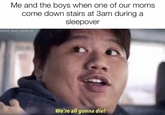 Me and the boys when one of our moms come down stairs at 3am during a sleepover are We're all gonna die!