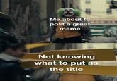 Me about to post a great meme Not knowing what to put as the title