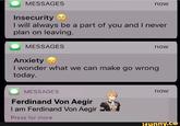 MESSAGES now Insecurity I will always be a part of you and I never plan on leaving. MESSAGES now Anxiety I wonder what we can make go wrong today. now MESSAGES Ferdinand Von Aegir I am Ferdinand Von Aegir Press for more ifynny.ce