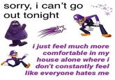 sorry, i can't go out tonight i just feel much more comfortable in my house alone where i don't constantly feel like everyone hates me