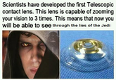 Scientists have developed the first Telescopic contact lens. This lens is capable of zooming your vision to 3 times. This means that now you will be able to see through the lies of the Jedi