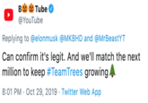 Will Match Tube В YouTube Replying to @elonmusk@MKBHD and @MrBeastYT Can confirm it's legit. And we'll match the next million to keep #Team Trees growing 8:01 PM Oct 29, 2019 Twitter Web App