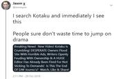 Jason X @envinyon I search Kotaku and immediately I see this People sure don't waste time to jump on drama Breaking News! New Video! Kotaku Is Crumbling! DESPERATE Owners Flood Site With Horrible Ads, Writers Openly Feuding With Ownership & A HUGE Editor Has Already Been Fired For Not Sticking To Demands! Is This The End Of SJW Journo's? Watch, Like & Share! 2:11 PM - 29 Oct 2019