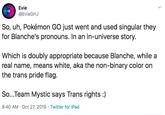 Evie @EvieGHJ So, uh, Pokémon GO just went and used singular they for Blanche's pronouns. In an in-universe story. Which is doubly appropriate because Blanche, while a real name, means white, aka the non-binary color on the trans pride flag. So...Team Mystic says Trans rights:) 8:40 AM Oct 27, 2019 Twitter for iPad