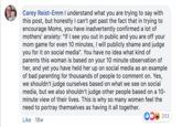 Carey Reist-Emm l understand what you are trying to say with this post, but honestly I can't get past the fact that in trying to encourage Moms, you have inadvertently confirmed a lot of mothers' anxiety: "If I see you out in public and you are off your mom game for even 10 minutes, I will publicly shame and judge you for it on social media". You have no idea what kind of parents this woman is based on your 10 minute observation of her, and yet you have held her up on social media as an example of bad parenting for thousands of people to comment on. Yes, we shouldn't judge ourselves based on what we see on social media, but we also shouldn't judge other people based on a 10 minute view of their lives. This is why so many women feel the need to portray themselves as having it all together. 203 Like 18w