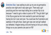 Gretchen Diaz I was waiting to pick up my son at gymnastics practice one night and it was open gym. There was a girl practicing and her mom kept telling her a certain flip to do because "I need to get a video to post on FB". The girl didn't get it the flip as good as her mom wanted to post and she kept having her do it over and over. You could see the frustration and sadness in the girls face. Open gym was over and girl walked out defeated. Imagine being a kid and having to live up to doing things so so your parents can post on FB? 122 Like 18w