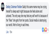 Debby Coleman Fielden Sadly this same mama may be crying herself to sleep each night because she feels alone and unloved. The only way she may feel any self worth is because of the "likes" she gets from her posts. Social media is destroying our world. We're living in sad times. 15 Like 18w