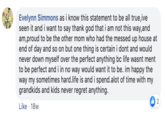 Evelynn Simmons as i know this statement to be all true,ive seen it and i want to say thank god that i am not this way,and am,proud to be the other mom who had the messed up house at end of day and so on but one thing is certain i dont and would never down myself over the perfect anything bc life wasnt ment to be perfect and i in no way would want it to be. im happy the way my sometimes hard.life is and i spend.alot of time with my grandkids and kids never regret anything. 2 Like 18w