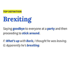 u/Olliebkl TOP DEFINITION Brexiting Saying goodbye to everyone at a party and then proceeding to stick around. F: What's up with Boris, I thought he was leaving. G: Apparently he's brexiting.