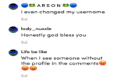 Frog examples 3 ARSON i even changed my username 5d lady_nuxxle Honestly god bless you 5d Life be like When I see someone without the profile in the comments 5d