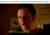 When your mom asks why you were jerking off to a cat girl Well she's a guy, so.