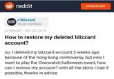 reddit OPEN IN APP r/Blizzard BUIZAND 56.2k members u/-00o00 Oct 25, 2019 How to restore my deleted blizzard account? so, I deleted my blizzard account 2 weeks ago because of the hong kong controversy, but now want to play the Overwatch halloween event, how can I restore my account? with all the skins I had if possible, thanks in advice