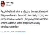 Claire Cregg @Creggy People like him is what is affecting the mental health of this generation and those ridiculous reality tv programs people are obsessed with! Stop giving these wannabes air time and focus on real people who actually contribute to society! 8:27 AM Nov 1, 2019 Twitter for iPhone