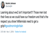 Rachel Johnson @rachej84 Learning about ww2 isn't important?! Those men lost their lives so we could have our freedom and that's the respect you show! Millennials need to get a grip!#goodmorningbritain 3:51 AM Nov 1, 2019 Twitter for Android