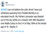 Ash @Ash63732287 @GMB I can not believe the utter drivel I have just whiteness spouting from Freddie Bentley's un- educated mouth. My Fathers Lancaster was blasted out of the sky whilst on a mission with 460 Squadron over Maille Camp on the 3-4 of May 1944 at the tender age of 19. Reality!!! 4:08 AM Nov 1, 2019 Twitter Web App