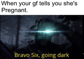 When your gf tells you she's Pregnant. Bravo Six, going dark
