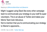 Cwill Medicare For All @cwillott Replying to @WarrensMemeTeam and @ewarren Might I suggest using Slack like every other campaign team to communicate your strategy to your staff & super volunteers. This is an abuse of Twitter and makes your Meme Team look ridiculous. Not to mention that you're communicating your strategy to Warren's opponents... 3:19 PM Nov 3, 2019 Twitter Web App
