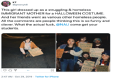 кт @groovyk8 This girl dressed up as a struggling & homeless IMMIGRANT MOTHER for a HALLOWEEN COSTUME And her friends went as various other homeless people. All the comments are people thinking this is so funny and clever. What the actual f---, @NAU come get your students IMMIGRANT MOTHER OF 0- YTHING VETERAN ELPS!HAVE IMMIGRANT MOTHER C 10- ANYTHING HELPS FREGAA PROSTATE CANCER GOD BLES L MOR &FOOD RECOVER ING ALCHOHOLIS HUNGRY COLLEGE DRORDUT NEED S8 H A.A. 2:47 AM Oct 29, 2019 Twitter for iPhone