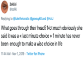 ZoILki @zollki Replying to @lukethelunatic @groovyk8 and @NAU What goes through their head? Not much obviously she said it was a « last minute choice » 1 minute has never been enough to make a wise choice in life 11:44 AM Nov 1, 2019 Twitter for iPhone