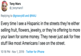 Tony Mars @_tonymars1 Replying to @groovyk8 and @NAU Every time I see a Hispanic in the streets they're either selling fruit, flowers, jewelry, or they're offering to more your lawn for some money. They never just ask for free stuff like most Americans I see on the street. 10:18 PM Nov 1, 2019 Twitter for iPhone