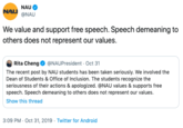 NAU NAU @NAU We value and support free speech. Speech demeaning to others does not represent our values. Rita Cheng @NAUPresident Oct 31 The recent post by NAU students has been taken seriously. We involved the Dean of Students & Office of Inclusion. The students recognize the seriousness of their actions & apologized. @NAU values & supports free speech. Speech demeaning to others does not represent our values Show this thread 3:09 PM Oct 31, 2019 Twitter for Android