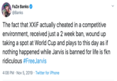 FaZe Banks @Banks The fact that XXIF actually cheated in a competitive environment, received just a 2 week ban, wound up taking a spot at World Cup and plays to this day as if nothing happened while Jarvis is banned for life is fkn ridiculous #FreeJarvis 4:08 PM Nov 5, 2019 Twitter for iPhone