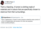 Vax is Trans @vexwerewolf That's a hijacking. A hymen is clothing made of materials and in colours that are specifically chosen to stand out from their surroundings. OrigamiGoose @Origamigryphon 27m That's a highwayman. A hymen is when someone unlawfully seizes control of a form of transportation and reroutes it for their own purposes twitter.com/KitsuneTeej/s... 9:55 AM Nov 8, 2019 Twitter Web Client