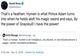 Samit Basu @samitbasu That's a heathen. Hymen is what Prince Adam turns into when he holds aloft his magic sword and says, By the power of Grayskull! I have the power! Kriti Monga @kritimonga 5h That's a human. Hymen is an irreligious, uncultured, or uncivilized person/ a pagan. twitter.com/abhicantdraw/s... 4:30 AM Nov 8, 2019 Twitter for Android