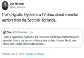 Dan Abramov @dan_abramov That's Hypatia. Hymen is a TV show about immortal warriors from the Scottish Highlands. Cher @CHERdotdev 11h That's a hygrometer. Hymen is the Hellenistic first female mathematician in recorded history, the person in history alive or dead I'd most like to have dinner with. twitter.com/Reedbeta/stat... 7:01 AM Nov 8, 2019 Twitter for iPhone