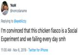 'NoM @nomzdaname Replying to @ayeblizzy I'm convinced that this chicken fiasco is a Social Experiment and we failing every day smh 11:00 AM Nov 6, 2019 Twitter for iPhone