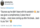 damianbunting @PyramidPrincip1 Replying to @tariqnasheed "Sources say he didn't leave with his sandwich was given a complimentary 2 piece free of charge....more news coming up after the break....back to you Tom " , but 12:09 PM Nov 6, 2019 Twitter for iPhone