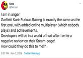 Setz @Setzeri I am in anger! Garfield Kart: Furious Racing is exactly the same as the first one, with added online multiplayer (which nobody plays) and achievements. Developers will be in a world of hurt after I write a negative review on their Steam-page! How could they do this to me!? 3:37 PM Nov 7, 2019 Twitter Web App