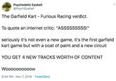 Psychedelic Eyeball @PsychEyeball Furious Racing verdict. The Garfield Kart To quote an internet critic: "ASSSSSSSSS!" seriously it's not even a new game, it's the first garfield kart game but with a coat of paint and a new circuit YOU GET 4 NEW TRACKS WORTH OF CONTENT Wooooo0000ow 9:34 PM Nov 7, 2019 TweetDeck