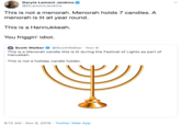 Daryle Lamont Jenkins @DLamontJenkins This is not a menorah. Menorah holds 7 candles. A menorah is lit all year round. This is a Hannukkeah. You friggin' idiot. Scott Walker This is a Menorah candle this is lit during the Festival of Lights as part of @ScottWalker Nov 8 Hanukkah. This is not a holiday candle holder. 8:12 AM Nov 9, 2019 Twitter Web App