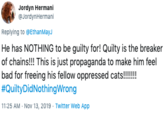 Jordyn Hermani @JordynHermani Replying to @Ethan MayJ He has NOTHING to be guilty for! Quilty is the breaker of chains!!! This is just propaganda to make him feel bad for freeing his fellow oppressed cats!!!!!! #QuiltyDidNothingWrong 11:25 AM Nov 13, 2019 Twitter Web App