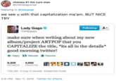 chelsea #1 the cure stan @chelseaquintal Replying to @ladygaga we see u with that capitalization ma'am. BUT NICE TRY Lady Gaga ladygaga Following make sure when writing about my new album/project ARTPOP that you CAPITALIZE the title, *its all in the details* good morning twitter! Reply 13 Retweet Favonte 閉2300 6,306 RETWEETS 2,682 FAVORITES 7:02 AM-5 Aug 12 via web- Embed this Tweet 3:41 PM Nov 11, 2019 Twitter for iPhone