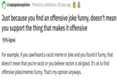r/unpopularopinion Posted by u/ekillusion 28 days ago Just because you find an offensive joke funny, doesn't mean you support the thing that makes it offensive 93% Agree For example, if you saw/heard a racist meme or joke and you found it funny, that doesn't mean that you're racist or you believe racism is ok/good. It's ok to find offensive jokes/memes funny. That's my opinion anyways.